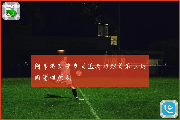 阿韦洛亚谈皇马医疗与球员私人时间管理原则
