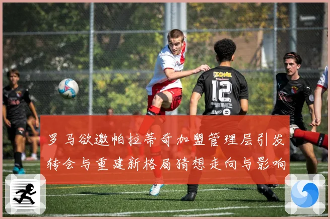 罗马欲邀帕拉蒂奇加盟管理层引发转会与重建新格局猜想走向与影响