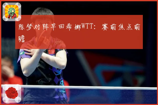 陈梦对阵早田希娜WTT：赛前焦点前瞻