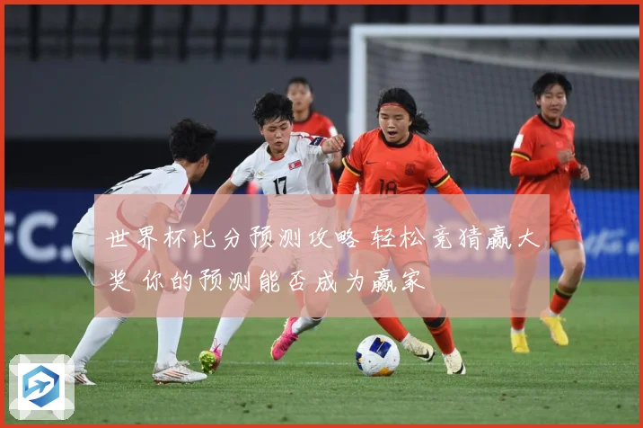 世界杯比分预测攻略 轻松竞猜赢大奖 你的预测能否成为赢家