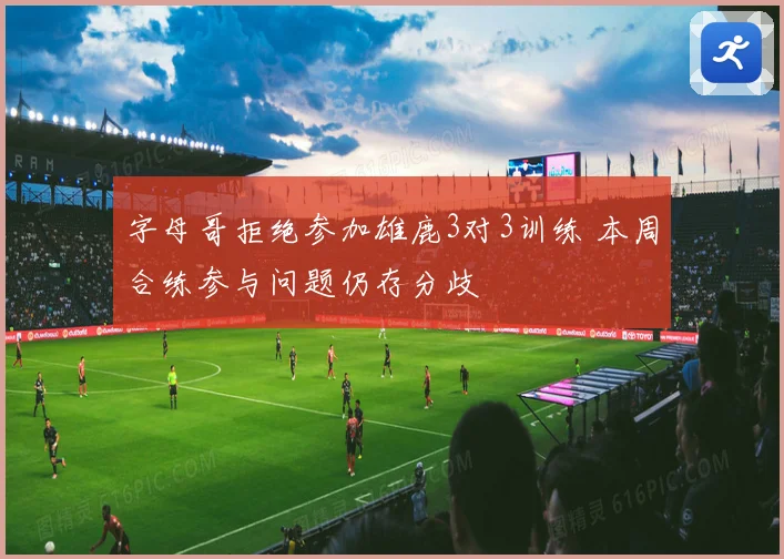 字母哥拒绝参加雄鹿3对3训练 本周合练参与问题仍存分歧