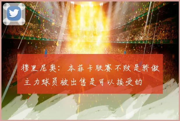 穆里尼奥：本菲卡联赛不败是骄傲 主力球员被出售是可以接受的