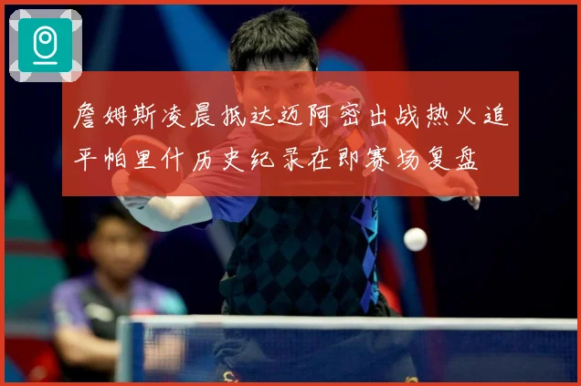 詹姆斯凌晨抵达迈阿密出战热火追平帕里什历史纪录在即赛场复盘