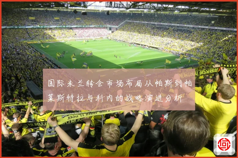 国际米兰转会市场布局从帕斯到帕莱斯特拉与科内的战略演进分析