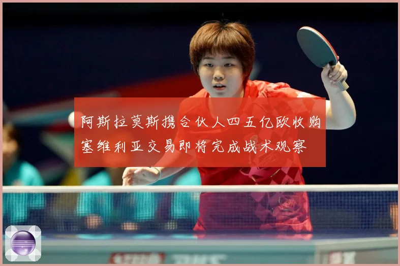 阿斯拉莫斯携合伙人四五亿欧收购塞维利亚交易即将完成战术观察