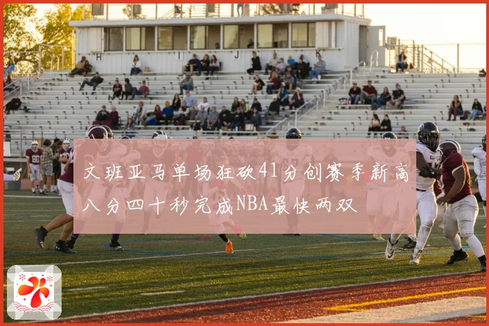 文班亚马单场狂砍41分创赛季新高八分四十秒完成NBA最快两双