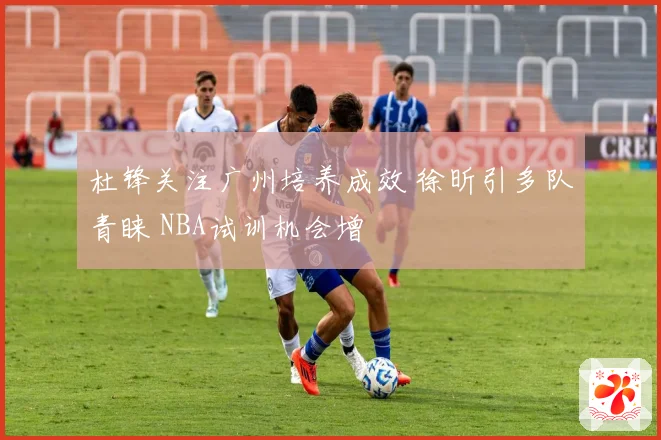 杜锋关注广州培养成效 徐昕引多队青睐 NBA试训机会增