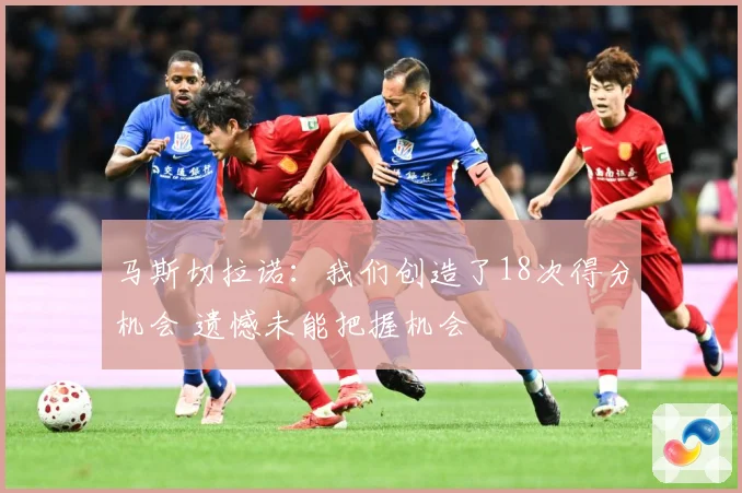 马斯切拉诺：我们创造了18次得分机会 遗憾未能把握机会