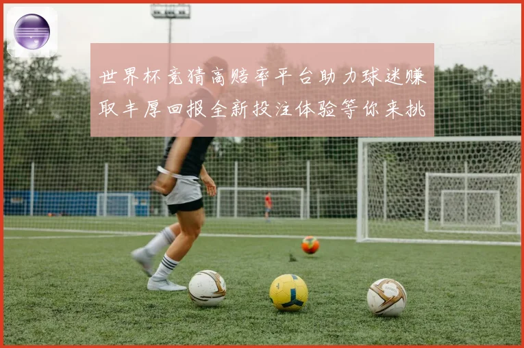 世界杯竞猜高赔率平台助力球迷赚取丰厚回报全新投注体验等你来挑战