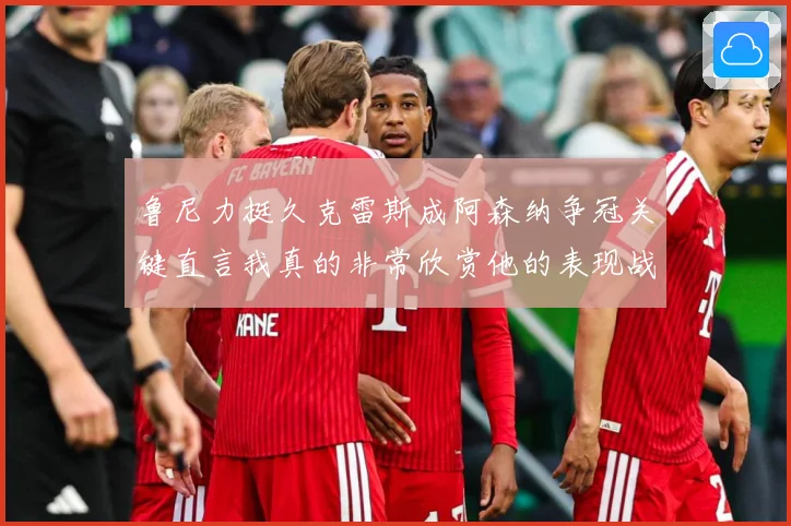 鲁尼力挺久克雷斯成阿森纳争冠关键直言我真的非常欣赏他的表现战术观察