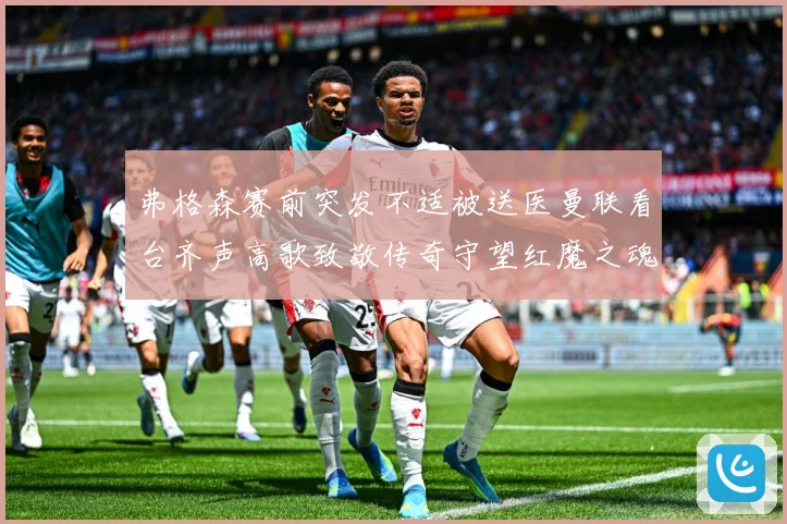 弗格森赛前突发不适被送医曼联看台齐声高歌致敬传奇守望红魔之魂赛事前瞻
