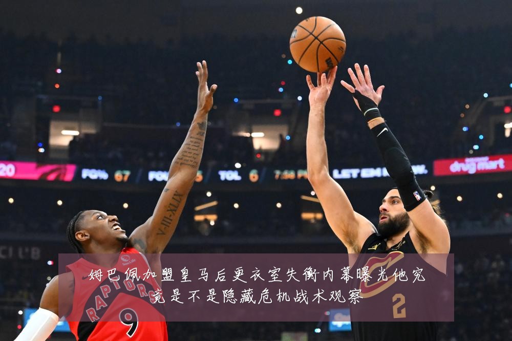 姆巴佩加盟皇马后更衣室失衡内幕曝光他究竟是不是隐藏危机战术观察