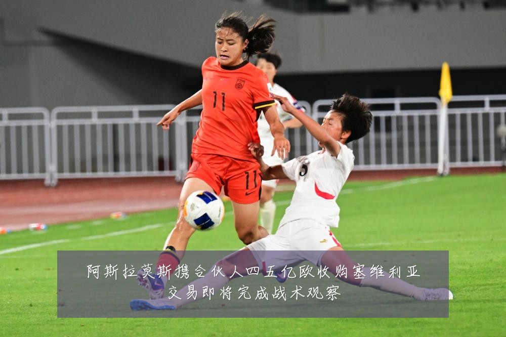 阿斯拉莫斯携合伙人四五亿欧收购塞维利亚交易即将完成战术观察
